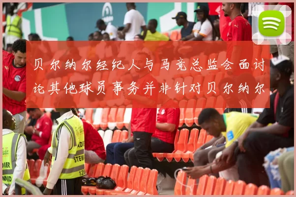贝尔纳尔经纪人与马竞总监会面讨论其他球员事务并非针对贝尔纳尔