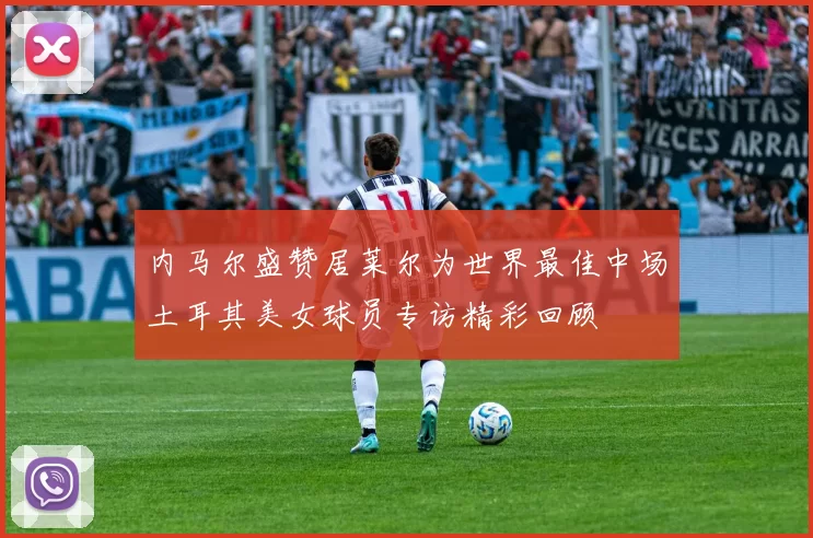 内马尔盛赞居莱尔为世界最佳中场土耳其美女球员专访精彩回顾