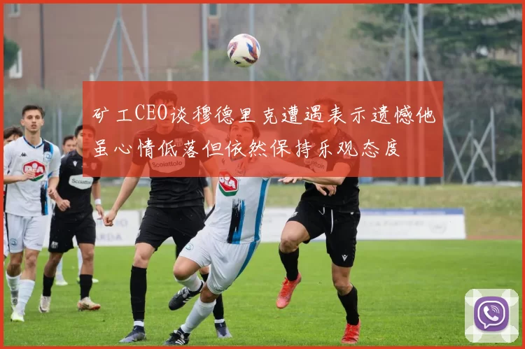 矿工CEO谈穆德里克遭遇表示遗憾他虽心情低落但依然保持乐观态度