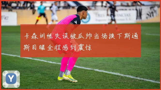 卡森训练失误被瓜帅当场换下斯通斯目睹全程感到震惊