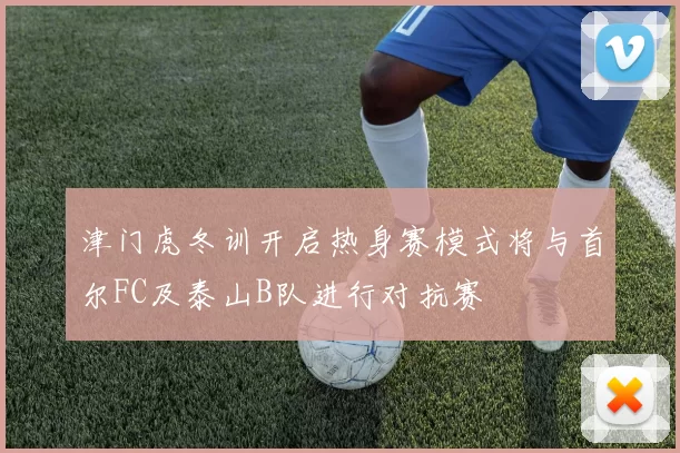 津门虎冬训开启热身赛模式将与首尔FC及泰山B队进行对抗赛