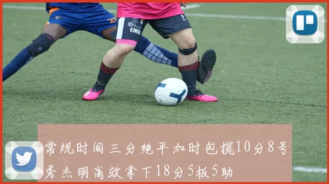常规时间三分绝平加时包揽10分8号秀杰明高效拿下18分5板5助