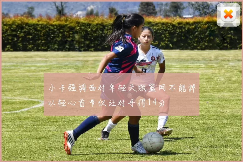 小卡强调面对年轻天赋篮网不能掉以轻心首节仅让对手得14分