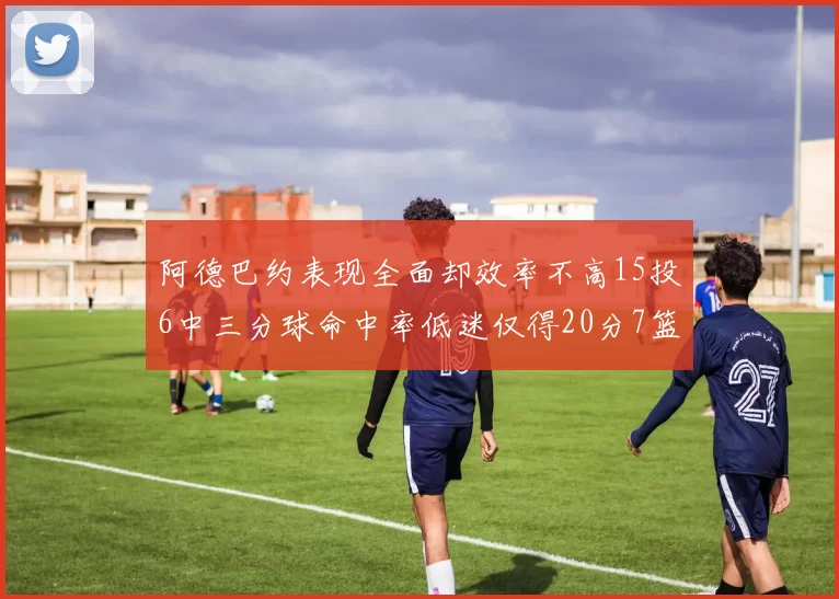 阿德巴约表现全面却效率不高15投6中三分球命中率低迷仅得20分7篮板