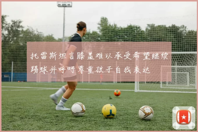 托雷斯坦言膝盖难以承受希望继续踢球并呼吁尊重孩子自我表达
