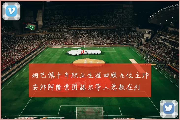 姆巴佩十年职业生涯回顾九位主帅安帅阿隆索图赫尔等人悉数在列