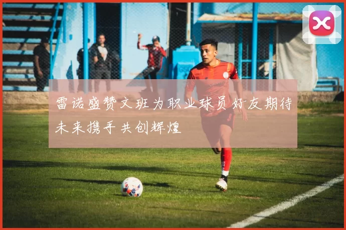 雷诺盛赞文班为职业球员好友期待未来携手共创辉煌