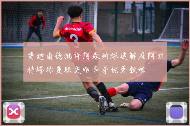 费迪南德批评阿森纳球迷解雇阿尔特塔称曼联更难争夺优秀教练