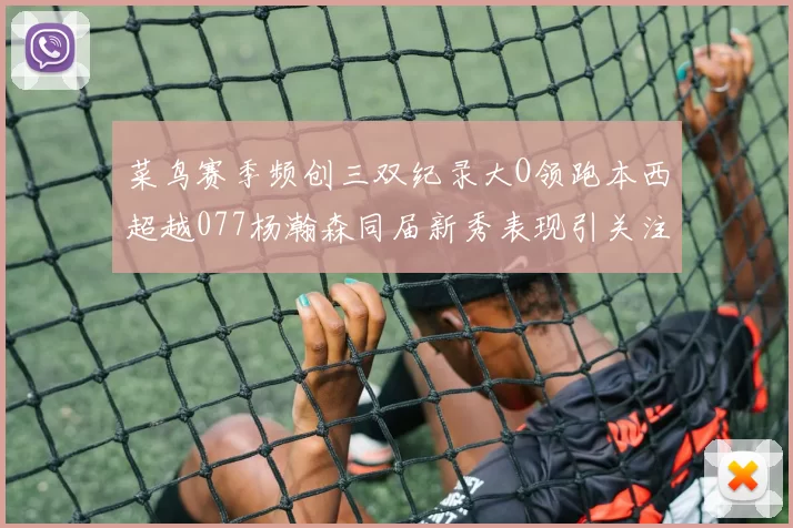 菜鸟赛季频创三双纪录大O领跑本西超越077杨瀚森同届新秀表现引关注