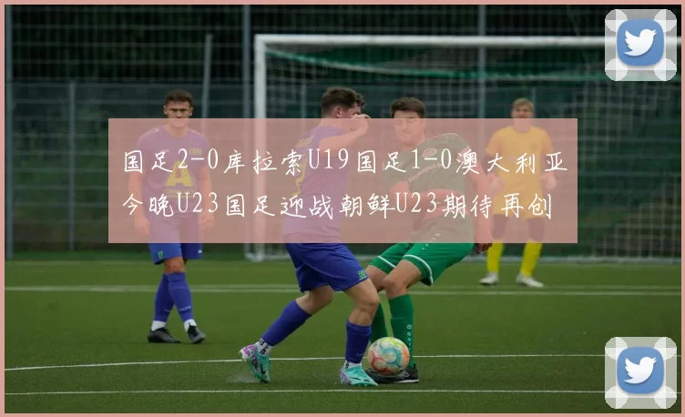国足2-0库拉索U19国足1-0澳大利亚今晚U23国足迎战朝鲜U23期待再创佳绩