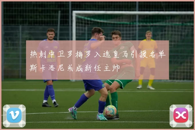 热刺中卫罗梅罗入选皇马引援名单斯卡洛尼或成新任主帅
