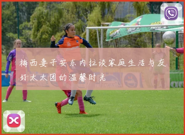 梅西妻子安东内拉谈家庭生活与友好太太团的温馨时光