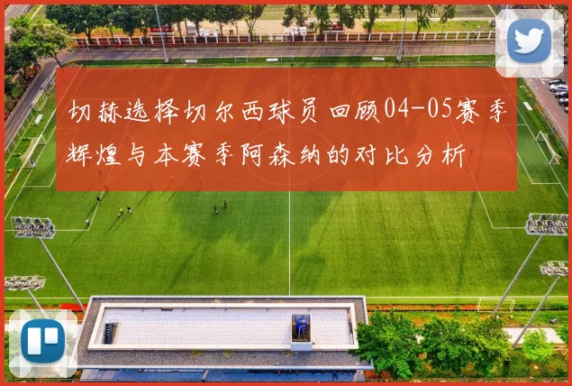 切赫选择切尔西球员回顾04-05赛季辉煌与本赛季阿森纳的对比分析